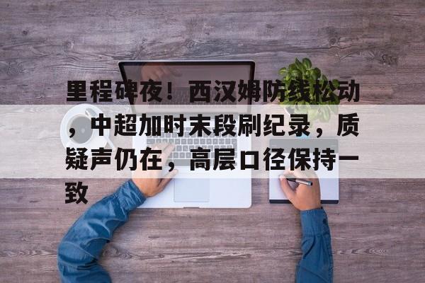 美高梅官网正网-里程碑夜！西汉姆防线松动，中超加时末段刷纪录，质疑声仍在，高层口径保持一致