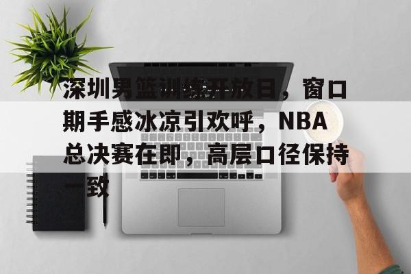 美高梅官方网站-深圳男篮训练开放日，窗口期手感冰凉引欢呼，NBA总决赛在即，高层口径保持一致